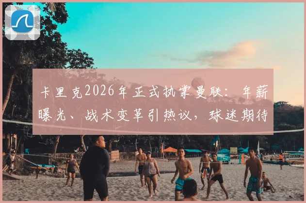 卡里克2026年正式执掌曼联：年薪曝光、战术变革引热议，球迷期待新帅带来哪些改变？