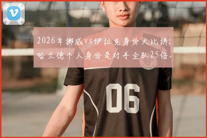 2026年挪威vs伊拉克身价大比拼：哈兰德个人身价是对手全队25倍，揭秘两队真实差距