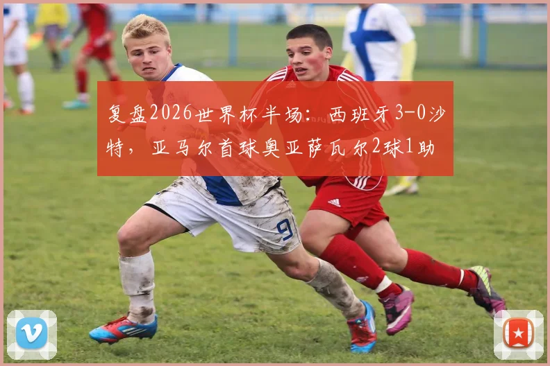 复盘2026世界杯半场:西班牙3-0沙特,亚马尔首球奥亚萨瓦尔2球1助,斗牛士为何能掌控比赛?