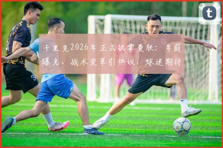 卡里克2026年正式执掌曼联:年薪曝光、战术变革引热议,球迷期待新帅带来哪些改变?