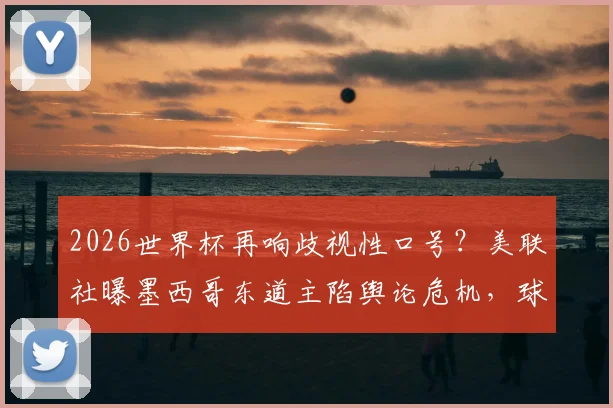 2026世界杯再响歧视性口号?美联社曝墨西哥东道主陷舆论危机,球迷文化引发争议