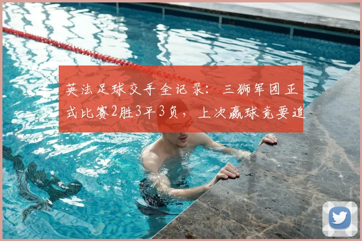 英法足球交手全记录:三狮军团正式比赛2胜3平3负,上次赢球竟要追溯到2026年前
