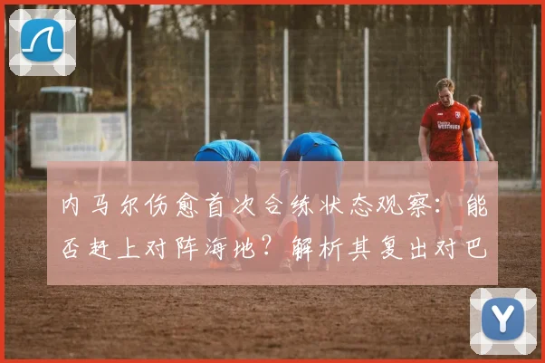 内马尔伤愈首次合练状态观察：能否赶上对阵海地？解析其复出对巴西队2026年征程的战术影响