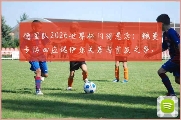 德国队2026世界杯门将悬念：鲍曼专访回应诺伊尔关系与首发之争，解析特尔施特根机会