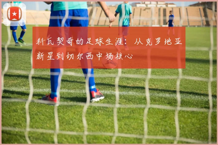 科瓦契奇的足球生涯：从克罗地亚新星到切尔西中场核心