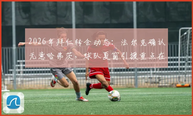 2026年拜仁转会动态：法尔克确认无意哈弗茨，球队夏窗引援重点在哪？