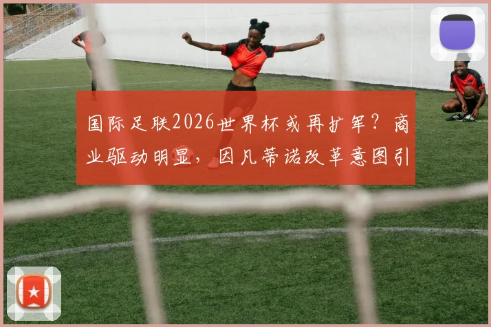 国际足联2026世界杯或再扩军？商业驱动明显，因凡蒂诺改革意图引热议