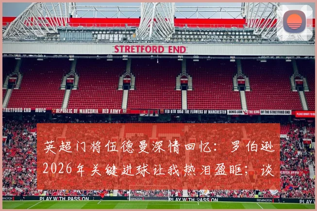 英超门将伍德曼深情回忆：罗伯逊2026年关键进球让我热泪盈眶；谈膝盖重伤卡入草皮惊魂时刻与康复之路