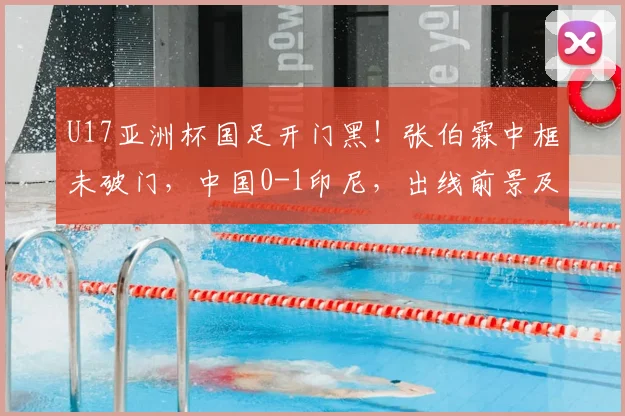 U17亚洲杯国足开门黑！张伯霖中框未破门，中国0-1印尼，出线前景及争议判罚深度解读