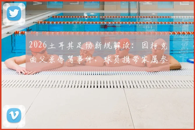 2026土耳其足协新规解读：因柯克曲父亲辱骂事件，球员携带家属参赛被全面禁止