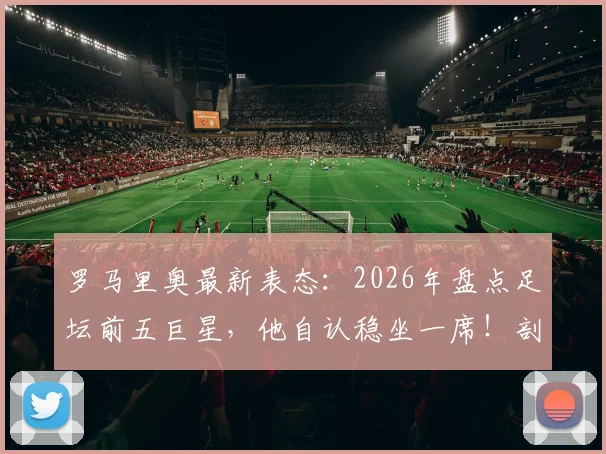 罗马里奥最新表态:2026年盘点足坛前五巨星,他自认稳坐一席!剖析球星国家队状态起伏之谜
