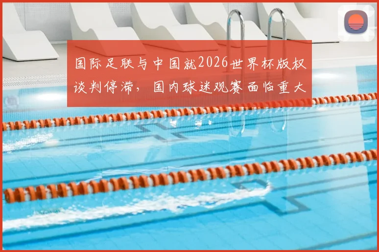 国际足联与中国就2026世界杯版权谈判停滞,国内球迷观赛面临重大不确定性