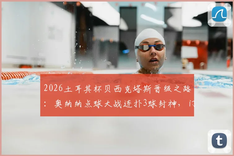 2026土耳其杯贝西克塔斯晋级之路:奥纳纳点球大战连扑3球封神,门将扑救技巧与心态全解析