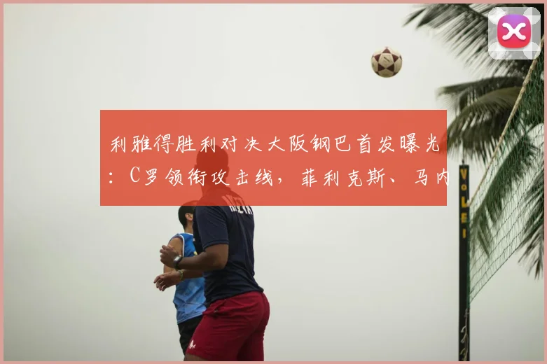 利雅得胜利对决大阪钢巴首发曝光:C罗领衔攻击线,菲利克斯、马内助力,附比赛前瞻与战术解析