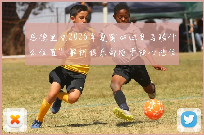 恩德里克2026年夏窗回归皇马踢什么位置?解析俱乐部给予核心地位的深层含义与队内竞争