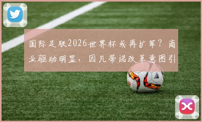 国际足联2026世界杯或再扩军?商业驱动明显,因凡蒂诺改革意图引热议