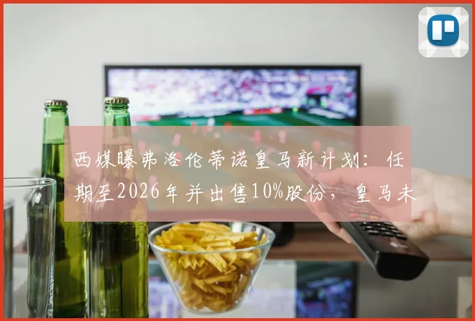 西媒曝弗洛伦蒂诺皇马新计划：任期至2026年并出售10%股份，皇马未来股权结构与走向分析