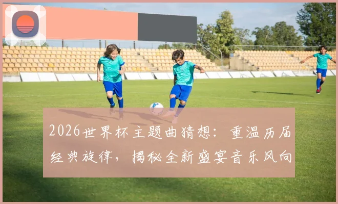 2026世界杯主题曲猜想：重温历届经典旋律，揭秘全新盛宴音乐风向，你的青春DNA动了吗？