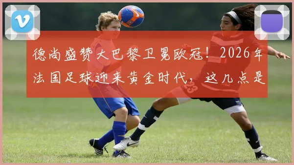 德尚盛赞大巴黎卫冕欧冠！2026年法国足球迎来黄金时代，这几点是关键