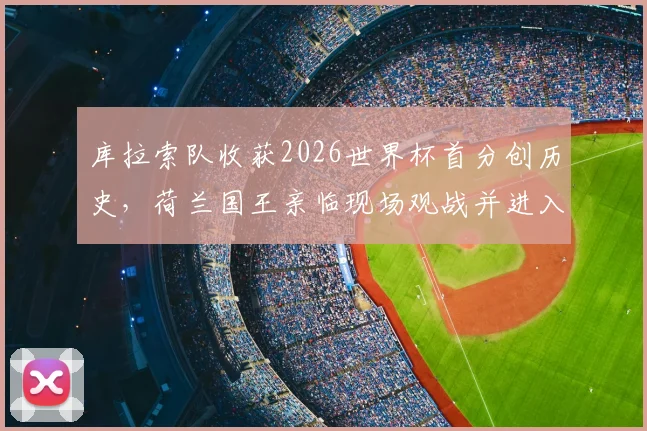 库拉索队收获2026世界杯首分创历史，荷兰国王亲临现场观战并进入更衣室祝贺全队