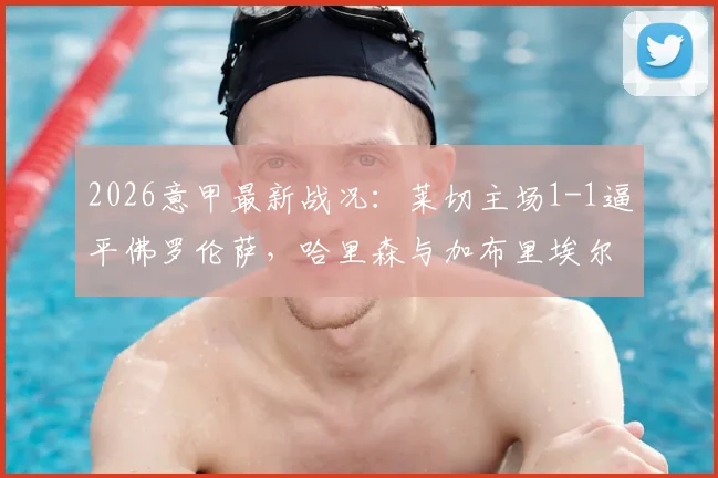 2026意甲最新战况：莱切主场1-1逼平佛罗伦萨，哈里森与加布里埃尔各建一功，赛后积分排名分析