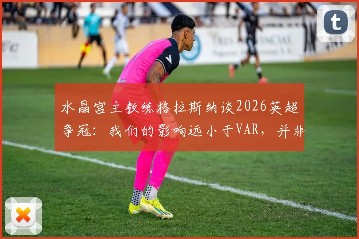 水晶宫主教练格拉斯纳谈2026英超争冠:我们的影响远小于VAR,并非“判官”