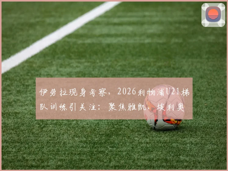 伊劳拉现身考察，2026利物浦U21梯队训练引关注：聚焦雅凯、埃利奥特等年轻才俊