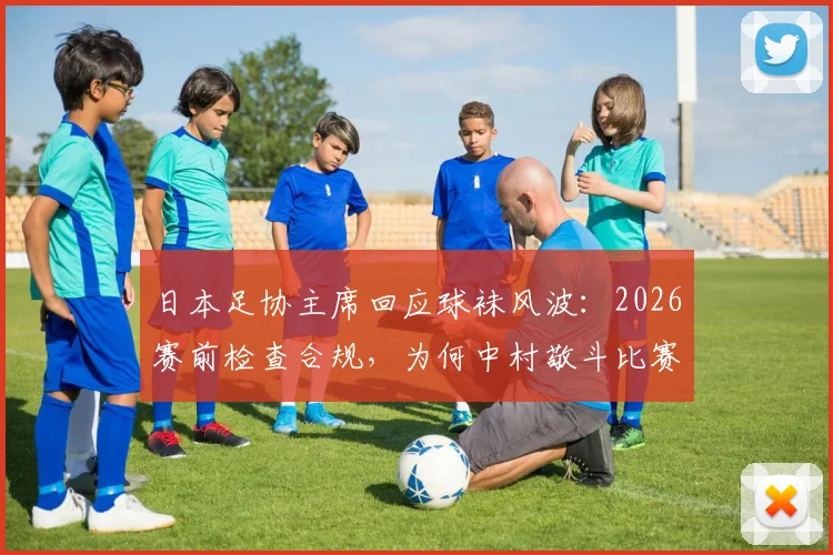 日本足协主席回应球袜风波：2026赛前检查合规，为何中村敬斗比赛中途被迫更换？深度剖析球队装备管理责任