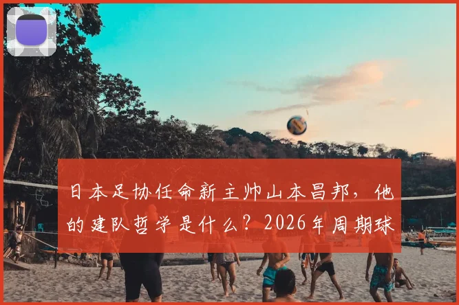 日本足协任命新主帅山本昌邦,他的建队哲学是什么?2026年周期球员与连续性成关键