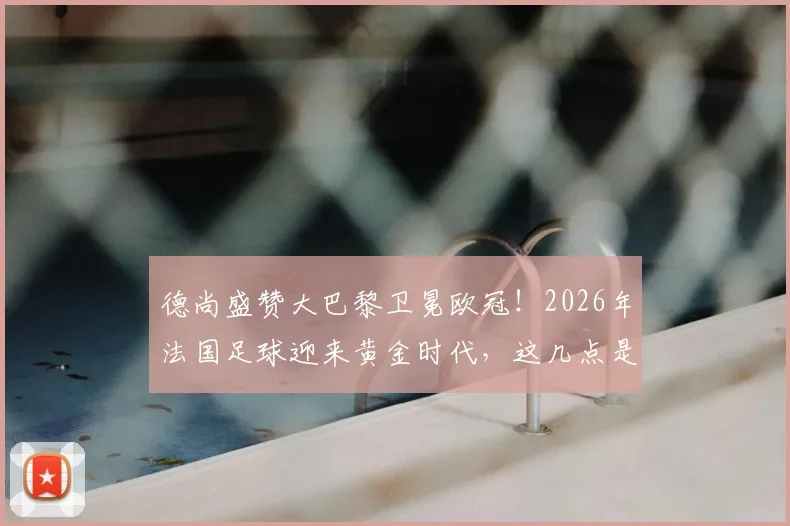 德尚盛赞大巴黎卫冕欧冠!2026年法国足球迎来黄金时代,这几点是关键