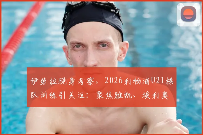 伊劳拉现身考察,2026利物浦U21梯队训练引关注:聚焦雅凯、埃利奥特等年轻才俊