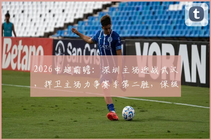 2026中超前瞻:深圳主场迎战武汉,捍卫主场力争赛季第二胜,保级区武汉为积分清零全力抢分