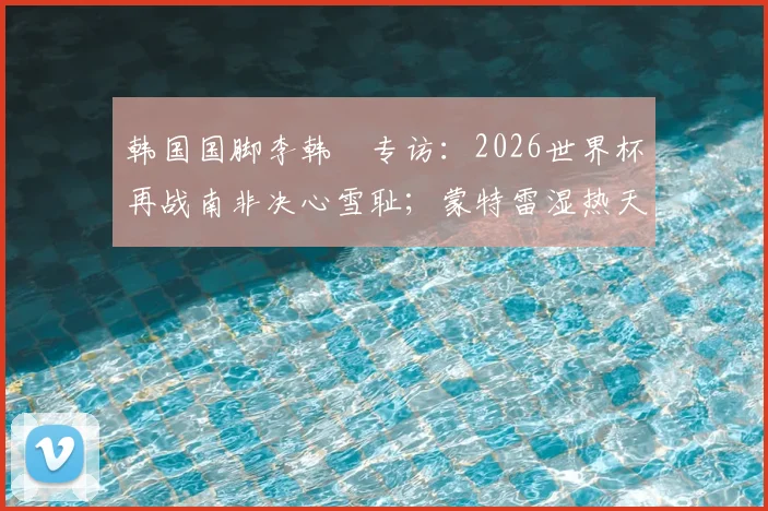 韩国国脚李韩汎专访：2026世界杯再战南非决心雪耻；蒙特雷湿热天气是巨大挑战，球队如何调整备战