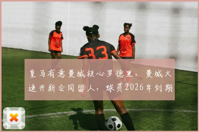 皇马有意曼城核心罗德里,曼城火速开新合同留人,球员2026年到期成关键