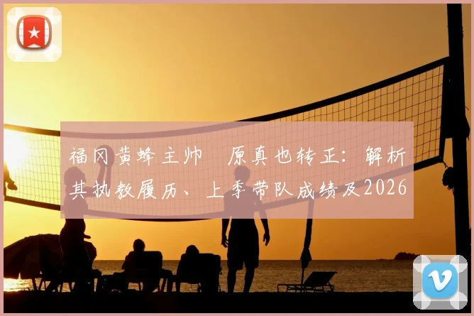 福冈黄蜂主帅塚原真也转正：解析其执教履历、上季带队成绩及2026赛季球队目标展望