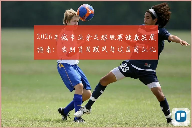 2026年城市业余足球联赛健康发展指南:告别盲目跟风与过度商业化,回归社区足球本质