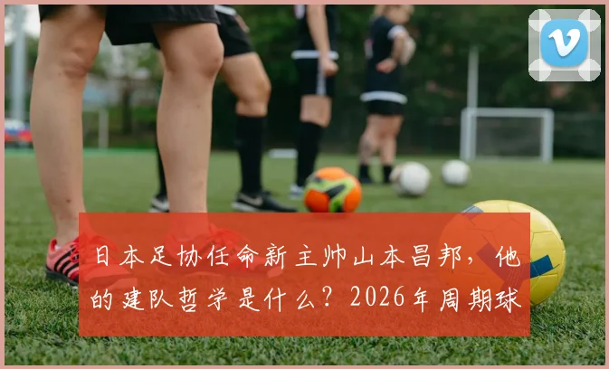 日本足协任命新主帅山本昌邦，他的建队哲学是什么？2026年周期球员与连续性成关键