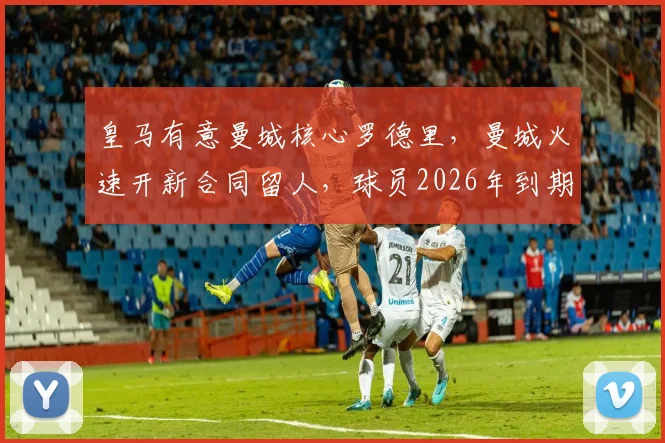 皇马有意曼城核心罗德里，曼城火速开新合同留人，球员2026年到期成关键