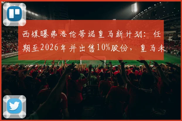 西媒曝弗洛伦蒂诺皇马新计划:任期至2026年并出售10%股份,皇马未来股权结构与走向分析