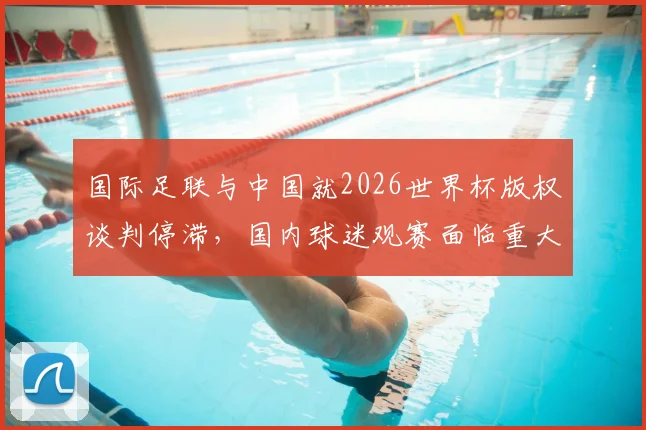 国际足联与中国就2026世界杯版权谈判停滞，国内球迷观赛面临重大不确定性