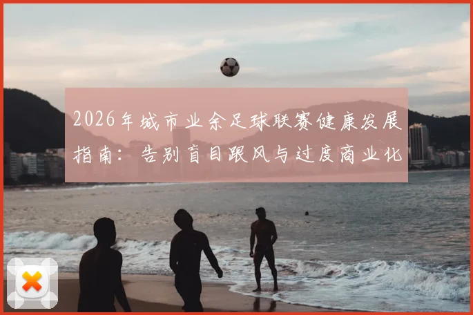 2026年城市业余足球联赛健康发展指南：告别盲目跟风与过度商业化，回归社区足球本质