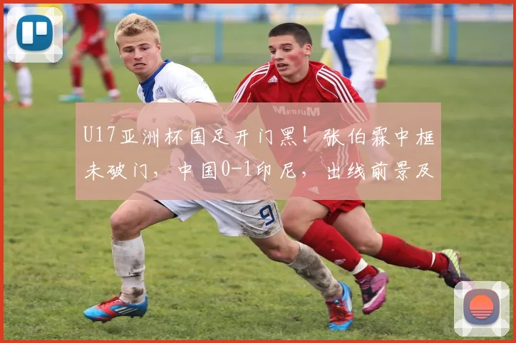 U17亚洲杯国足开门黑!张伯霖中框未破门,中国0-1印尼,出线前景及争议判罚深度解读